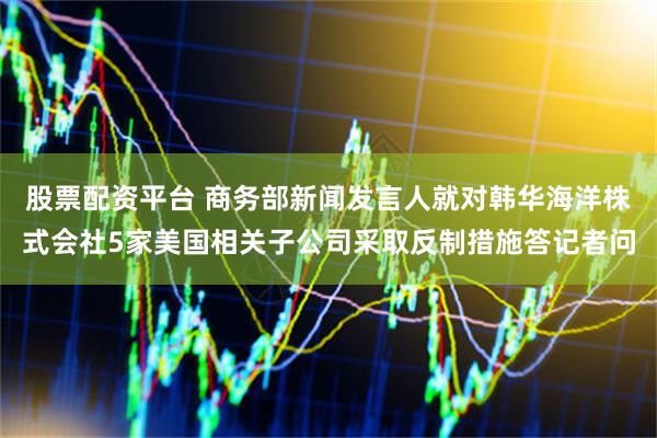 股票配资平台 商务部新闻发言人就对韩华海洋株式会社5家美国相关子公司采取反制措施答记者问