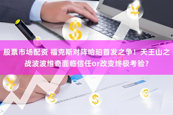 股票市场配资 福克斯对阵哈珀首发之争！天王山之战波波维奇面临信任or改变终极考验？