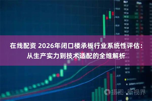 在线配资 2026年闭口楼承板行业系统性评估：从生产实力到技术适配的全维解析